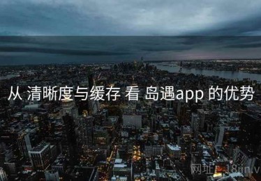 从 清晰度与缓存 看 岛遇app 的优势