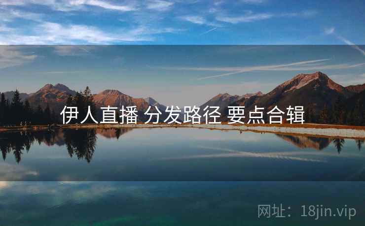 伊人直播 分发路径 要点合辑 伊人直播 分发路径 要点合辑