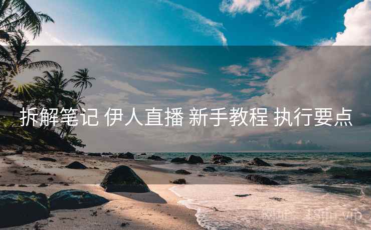 拆解笔记 伊人直播 新手教程 执行要点