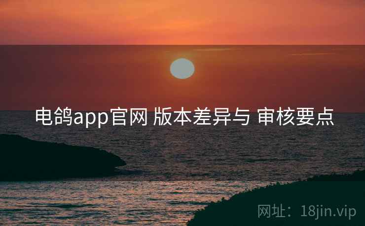 电鸽app官网 版本差异与 审核要点 电鸽app官网 版本差异与 审核要点