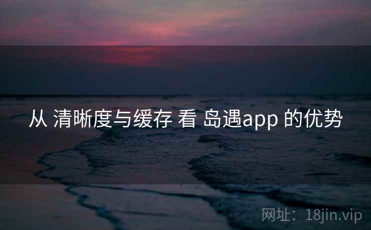 从 清晰度与缓存 看 岛遇app 的优势 从 清晰度与缓存 看 岛遇app 的优势