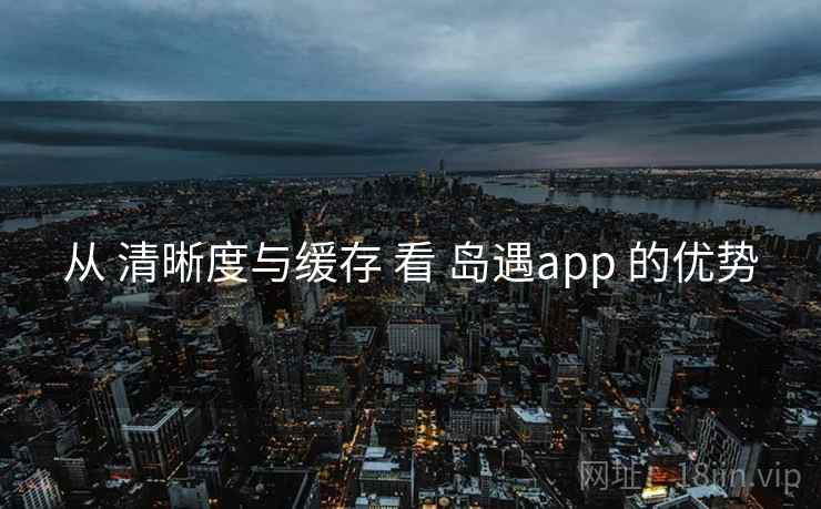 从 清晰度与缓存 看 岛遇app 的优势 从 清晰度与缓存 看 岛遇app 的优势